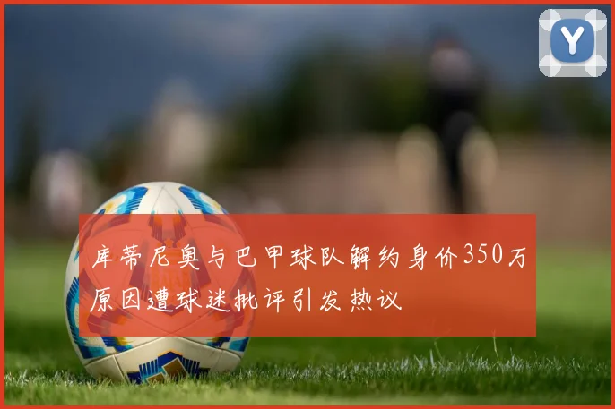 库蒂尼奥与巴甲球队解约身价350万原因遭球迷批评引发热议