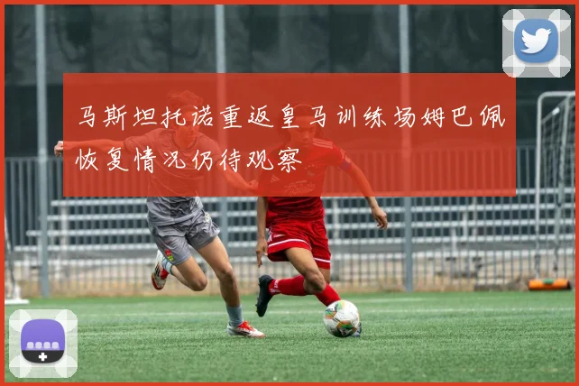 马斯坦托诺重返皇马训练场姆巴佩恢复情况仍待观察